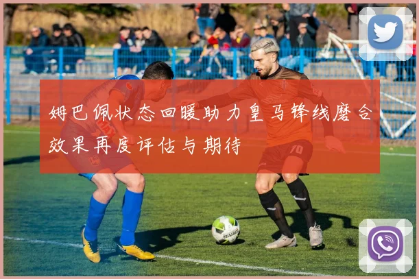 姆巴佩状态回暖助力皇马锋线磨合效果再度评估与期待