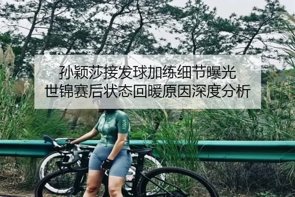 孙颖莎接发球加练细节曝光 世锦赛后状态回暖原因深度分析